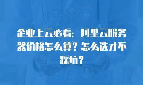 企业上云必看：阿里云服务器价格怎么算？怎么选才不踩坑？