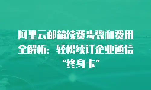 阿里云邮箱续费步骤和费用全解析：轻松续订企业通信&ldquo;终身卡&rdquo;