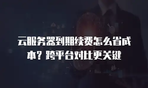 云服务器到期续费怎么省成本？跨平台对比更关键