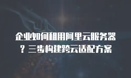 企业如何租用阿里云服务器？三步构建跨云适配方案