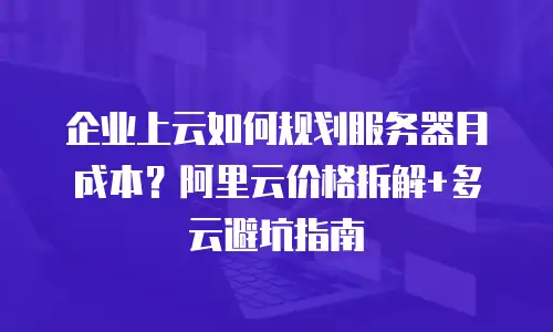 企业上云如何规划服务器月成本？阿里云价格拆解+多云避坑指南