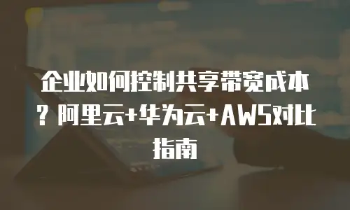 企业如何控制共享带宽成本？阿里云+华为云+AWS对比指南