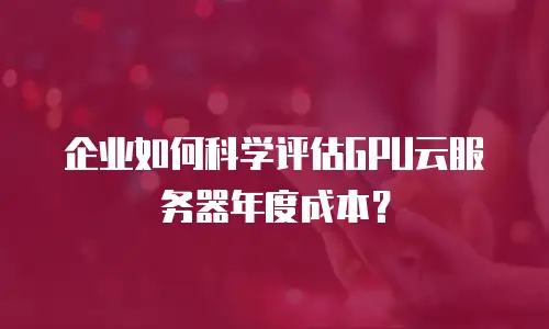 企业如何科学评估GPU云服务器年度成本？