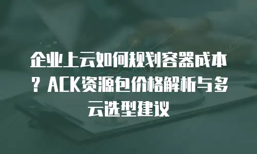 企业上云如何规划容器成本？ACK资源包价格解析与多云选型建议