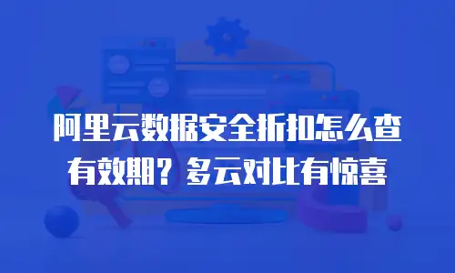 阿里云数据安全折扣怎么查有效期？多云对比有惊喜