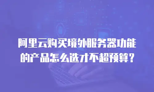 阿里云购买境外服务器功能的产品怎么选才不超预算？