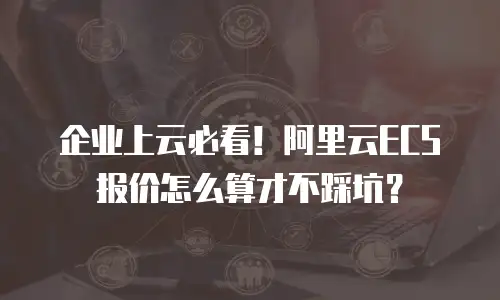 企业上云必看！阿里云ECS报价怎么算才不踩坑？