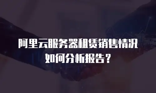 阿里云服务器租赁销售情况如何分析报告？