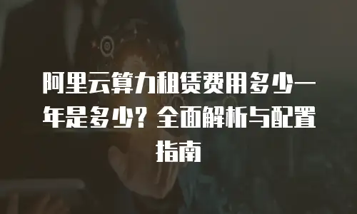 阿里云算力租赁费用多少一年是多少？全面解析与配置指南