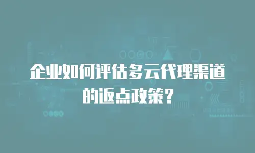 企业如何评估多云代理渠道的返点政策？