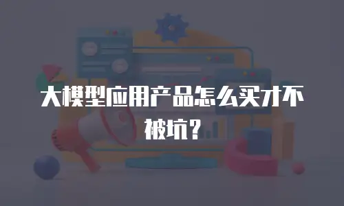 大模型应用产品怎么买才不被坑？