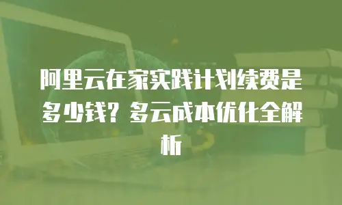 阿里云在家实践计划续费是多少钱？多云成本优化全解析