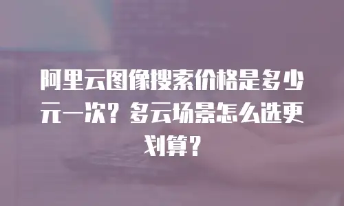 阿里云图像搜索价格是多少元一次？多云场景怎么选更划算？