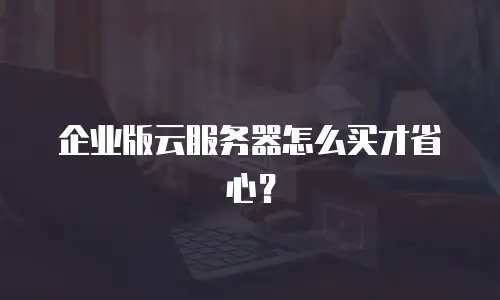 企业版云服务器怎么买才省心？