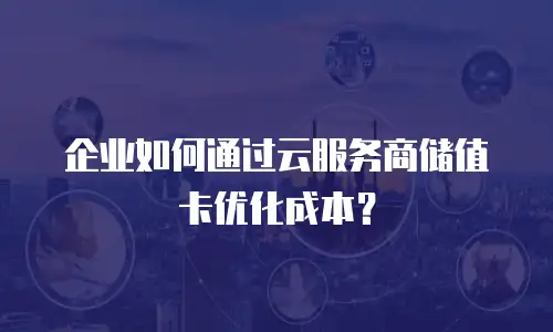 企业如何通过云服务商储值卡优化成本？