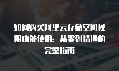 如何购买阿里云存储空间权限功能使用：从零到精通的完整指南
