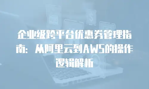 企业级跨平台优惠券管理指南：从阿里云到AWS的操作逻辑解析