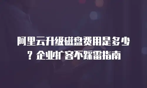阿里云升级磁盘费用是多少？企业扩容不踩雷指南