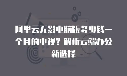 阿里云无影电脑版多少钱一个月的电视？解析云端办公新选择