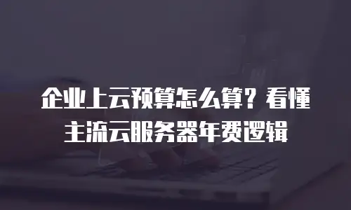 企业上云预算怎么算？看懂主流云服务器年费逻辑