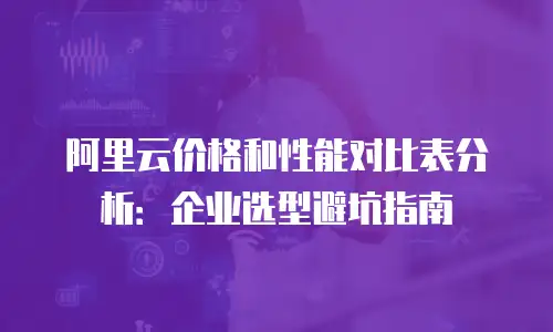 阿里云价格和性能对比表分析：企业选型避坑指南