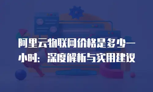 阿里云物联网价格是多少一小时：深度解析与实用建议