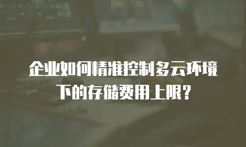 企业如何精准控制多云环境下的存储费用上限？