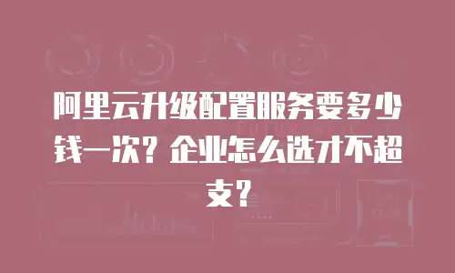阿里云升级配置服务要多少钱一次？企业怎么选才不超支？