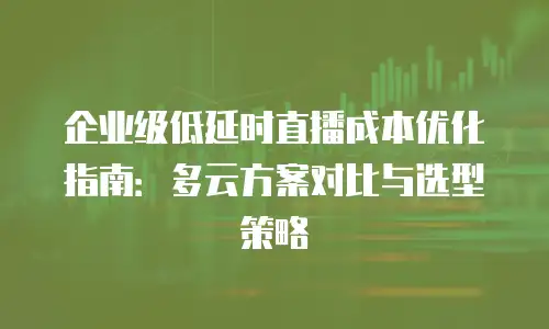 企业级低延时直播成本优化指南：多云方案对比与选型策略