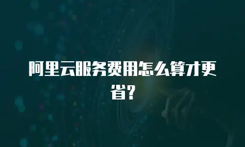 阿里云服务费用怎么算才更省？