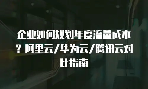 企业如何规划年度流量成本？阿里云/华为云/腾讯云对比指南