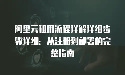 阿里云租用流程详解详细步骤详细：从注册到部署的完整指南