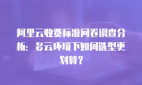 阿里云收费标准问卷调查分析：多云环境下如何选型更划算？