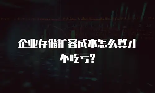 企业存储扩容成本怎么算才不吃亏？