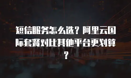 短信服务怎么选？阿里云国际套餐对比其他平台更划算？
