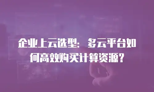企业上云选型：多云平台如何高效购买计算资源？