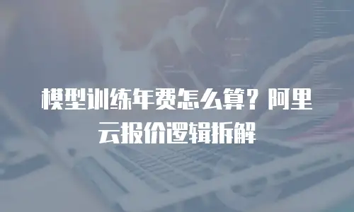 模型训练年费怎么算？阿里云报价逻辑拆解