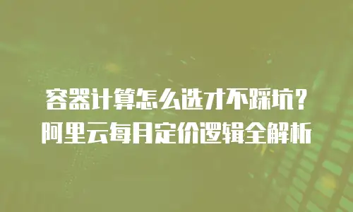 容器计算怎么选才不踩坑？阿里云每月定价逻辑全解析