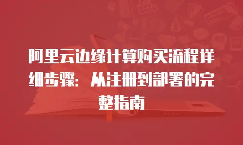 阿里云边缘计算购买流程详细步骤：从注册到部署的完整指南