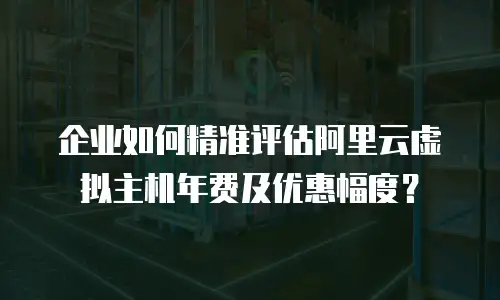 企业如何精准评估阿里云虚拟主机年费及优惠幅度？