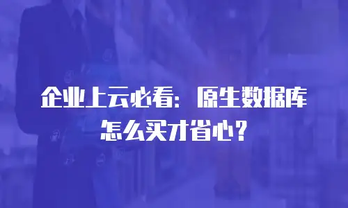 企业上云必看：原生数据库怎么买才省心？