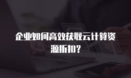 企业如何高效获取云计算资源折扣？