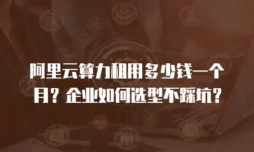 阿里云算力租用多少钱一个月？企业如何选型不踩坑？