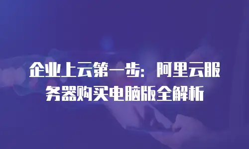 企业上云第一步：阿里云服务器购买电脑版全解析