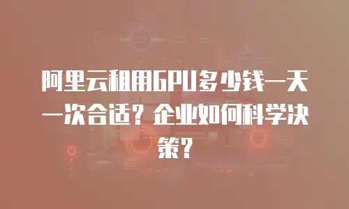 阿里云租用GPU多少钱一天一次合适？企业如何科学决策？