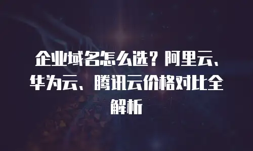 企业域名怎么选？阿里云、华为云、腾讯云价格对比全解析
