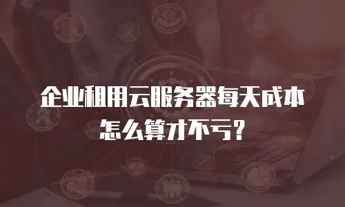 企业租用云服务器每天成本怎么算才不亏？