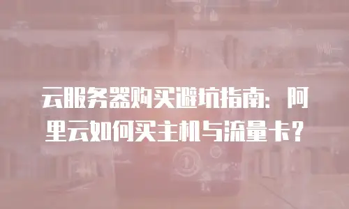 云服务器购买避坑指南：阿里云如何买主机与流量卡？