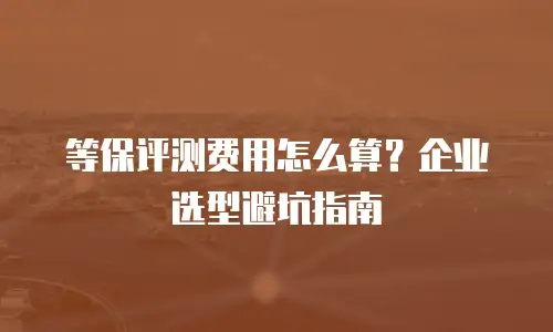 等保评测费用怎么算？企业选型避坑指南