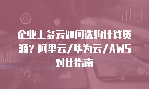 企业上多云如何选购计算资源？阿里云/华为云/AWS对比指南